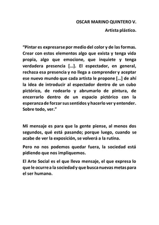 OSCAR MARINO QUINTERO V.
Artista plástico.
“Pintar es expresarsepor medio del color y de las formas.
Crear con estos elementos algo que exista y tenga vida
propia, algo que emocione, que inquiete y tenga
verdadera presencia […]. El espectador, en general,
rechaza esa presencia y no llega a comprender y aceptar
ese nuevo mundo que cada artista le propone […] de ahí
la idea de introducir al espectador dentro de un cubo
pictórico, de rodearlo y abrumarlo de pintura, de
encerrarlo dentro de un espacio pictórico con la
esperanzade forzarsussentidos yhacerlo ver yentender.
Sobre todo, ver.”
Mi mensaje es para que la gente piense, al menos dos
segundos, qué está pasando; porque luego, cuando se
acabe de ver la exposición, se volverá a la rutina.
Pero no nos podemos quedar fuera, la sociedad está
pidiendo que nos impliquemos.
El Arte Social es el que lleva mensaje, el que expresa lo
que le ocurrea la sociedady que buscanuevas metaspara
el ser humano.
 