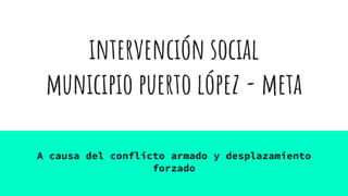 intervención social
municipio puerto lópez - meta
A causa del conflicto armado y desplazamiento
forzado
 
