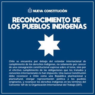 Chile se encuentra por debajo del estándar internacional de
cumplimiento de los derechos indígenas, no solamente por carecer
de una consagración constitucional expresa sobre el tema, sino por
el efectivo cumplimiento de las obligaciones que los tratados y
convenios internacionales le han impuesto. Una nueva Constitución
debe reconocer a Chile como una República plurinacional y
pluricultural, otorgar representación política a los pueblos
originarios, y reconocer los derechos indígenas en los términos del
Convenio 169 de la Organización Internacional del Trabajo (OIT).
RECONOCIMIENTO DE
LOS PUEBLOS INDÍGENAS
NUEVA CONSTITUCIÓN
 