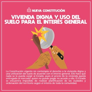 VIVIENDA DIGNA Y USO DEL
SUELO PARA EL INTERÉS GENERAL
NUEVA CONSTITUCIÓN
La Constitución vigente no contempla el derecho a la vivienda digna y
una utilización del suelo de acuerdo con el interés general. Ello hace que
nada se le pueda exigir al Estado, pues el precio de la vivienda queda
entregado al mercado: quien no puede pagar no accede a ella. El Estado
se encuentra impedido de realizar planificación de las ciudades y
ordenación del territorio según el interés de toda la comunidad.
 