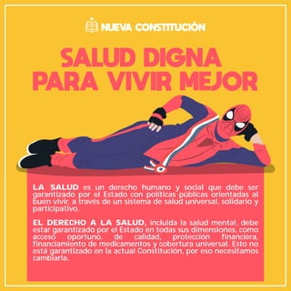 LA SALUD es un derecho humano y social que debe ser
garantizado por el Estado con políticas públicas orientadas al
buen vivir, a través de un sistema de salud universal, solidario y
participativo.
EL DERECHO A LA SALUD, incluida la salud mental, debe
estar garantizado por el Estado en todas sus dimensiones, como
acceso oportuno, de calidad, protección financiera,
financiamiento de medicamentos y cobertura universal. Esto no
está garantizado en la actual Constitución, por eso necesitamos
cambiarla.
SALUD DIGNA
PARA VIVIR MEJOR
NUEVA CONSTITUCIÓN
 