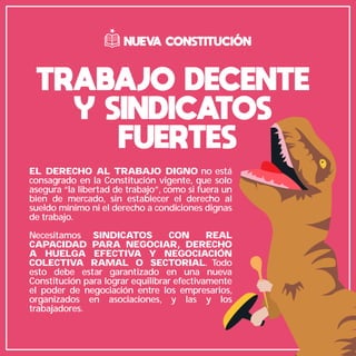 TRABAJO DECENTE
Y SINDICATOS
FUERTES
EL DERECHO AL TRABAJO DIGNO no está
consagrado en la Constitución vigente, que solo
asegura “la libertad de trabajo”, como si fuera un
bien de mercado, sin establecer el derecho al
sueldo mínimo ni el derecho a condiciones dignas
de trabajo.
Necesitamos SINDICATOS CON REAL
CAPACIDAD PARA NEGOCIAR, DERECHO
A HUELGA EFECTIVA Y NEGOCIACIÓN
COLECTIVA RAMAL O SECTORIAL. Todo
esto debe estar garantizado en una nueva
Constitución para lograr equilibrar efectivamente
el poder de negociación entre los empresarios,
organizados en asociaciones, y las y los
trabajadores.
NUEVA CONSTITUCIÓN
 