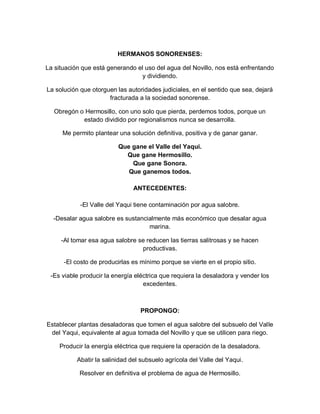 HERMANOS SONORENSES:

La situación que está generando el uso del agua del Novillo, nos está enfrentando
                                  y dividiendo.

La solución que otorguen las autoridades judiciales, en el sentido que sea, dejará
                      fracturada a la sociedad sonorense.

  Obregón o Hermosillo, con uno solo que pierda, perdemos todos, porque un
           estado dividido por regionalismos nunca se desarrolla.

      Me permito plantear una solución definitiva, positiva y de ganar ganar.

                          Que gane el Valle del Yaqui.
                            Que gane Hermosillo.
                              Que gane Sonora.
                             Que ganemos todos.

                                ANTECEDENTES:

            -El Valle del Yaqui tiene contaminación por agua salobre.

  -Desalar agua salobre es sustancialmente más económico que desalar agua
                                   marina.

     -Al tomar esa agua salobre se reducen las tierras salitrosas y se hacen
                                 productivas.

      -El costo de producirlas es mínimo porque se vierte en el propio sitio.

 -Es viable producir la energía eléctrica que requiera la desaladora y vender los
                                   excedentes.



                                  PROPONGO:

Establecer plantas desaladoras que tomen el agua salobre del subsuelo del Valle
 del Yaqui, equivalente al agua tomada del Novillo y que se utilicen para riego.

    Producir la energía eléctrica que requiere la operación de la desaladora.

           Abatir la salinidad del subsuelo agrícola del Valle del Yaqui.

            Resolver en definitiva el problema de agua de Hermosillo.
 