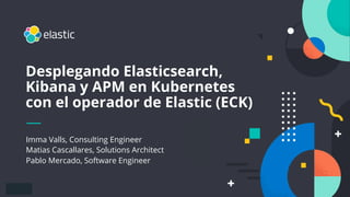1
Imma Valls, Consulting Engineer
Matias Cascallares, Solutions Architect
Pablo Mercado, Software Engineer
Desplegando Elasticsearch,
Kibana y APM en Kubernetes
con el operador de Elastic (ECK)
 