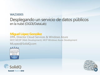 Desplegando un servicio de datos públicos
en la nube (OGDI/DataLab)
Miguel López González
WAZ30005
DPA, Director Cloud Services & Windows Azure
MCP, MCDP (Web Development), MCP Windows Azure Development
MLopez@SolidQ.com
 