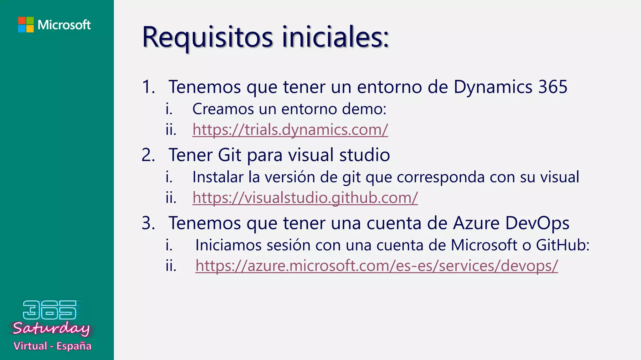Requisitos iniciales:
1. Tenemos que tener un entorno de Dynamics 365
i. Creamos un entorno demo:
ii. https://trials.dynamics.com/
2. Tener Git para visual studio
i. Instalar la versión de git que corresponda con su visual
ii. https://visualstudio.github.com/
3. Tenemos que tener una cuenta de Azure DevOps
i. Iniciamos sesión con una cuenta de Microsoft o GitHub:
ii. https://azure.microsoft.com/es-es/services/devops/
 