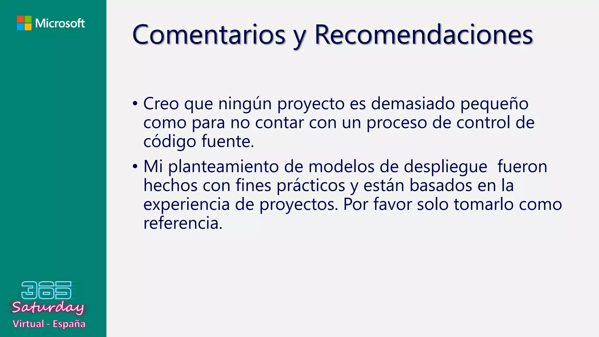 Comentarios y Recomendaciones
• Creo que ningún proyecto es demasiado pequeño
como para no contar con un proceso de control de
código fuente.
• Mi planteamiento de modelos de despliegue fueron
hechos con fines prácticos y están basados en la
experiencia de proyectos. Por favor solo tomarlo como
referencia.
 