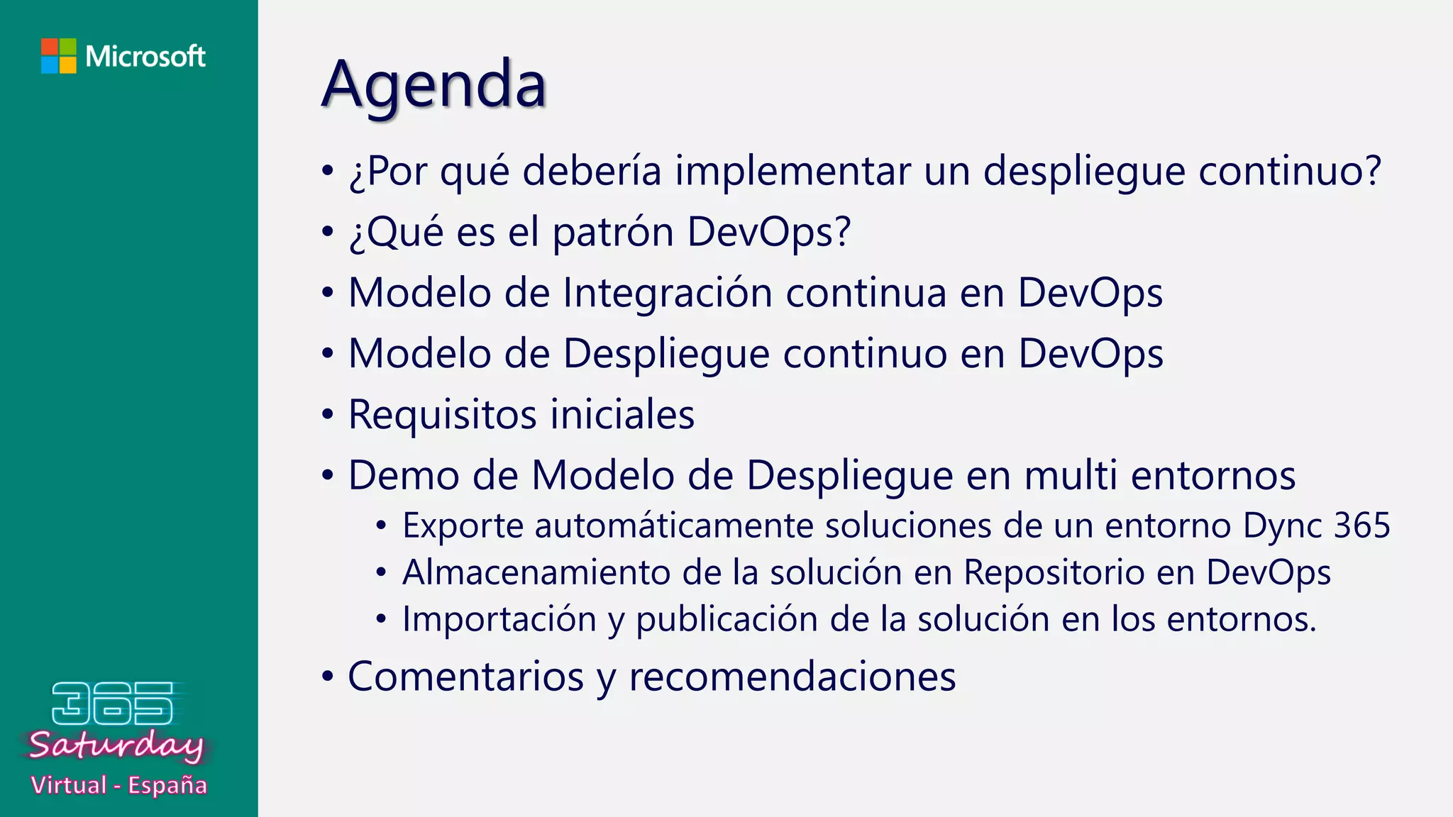 Agenda
• ¿Por qué debería implementar un despliegue continuo?
• ¿Qué es el patrón DevOps?
• Modelo de Integración continua en DevOps
• Modelo de Despliegue continuo en DevOps
• Requisitos iniciales
• Demo de Modelo de Despliegue en multi entornos
• Exporte automáticamente soluciones de un entorno Dync 365
• Almacenamiento de la solución en Repositorio en DevOps
• Importación y publicación de la solución en los entornos.
• Comentarios y recomendaciones
 