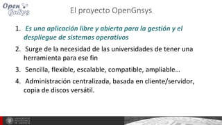 El proyecto OpenGnsys
1. Es una aplicación libre y abierta para la gestión y el
despliegue de sistemas operativos
2. Surge de la necesidad de las universidades de tener una
herramienta para ese fin
3. Sencilla, flexible, escalable, compatible, ampliable…
4. Administración centralizada, basada en cliente/servidor,
copia de discos versátil.
 