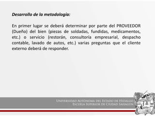 Desarrollo de la metodología:
En primer lugar se deberá determinar por parte del PROVEEDOR
(Dueño) del bien (piezas de soldadas, fundidas, medicamentos,
etc.) o servicio (restorán, consultoría empresarial, despacho
contable, lavado de autos, etc.) varias preguntas que el cliente
externo deberá de responder.
 