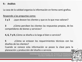 9.- Análisis
La casa de la calidad organiza la información en forma semi-grafica.
Responde a las preguntas como:
1 y 2 ¿que desean los clientes y que es lo que mas valoran?
3 ¿Cómo perciben los clientes las respuestas propias, de los
competidores de bienes y servicios?
4, 6, 7 y 8 ¿Cómo se diseña a la larga el bien o servicio?
5 ¿Cómo se enlazan los requerimientos técnicos con los
diseños de los clientes?
Cuando se conoce esta información se posee la clave para la
planeación y producción del diseño o servicio.
 