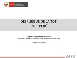 DESPLIEGUE DE LA TDT
         EN EL PERÚ

             Eugenia Raquel Flores Espinoza
Dirección General de Autorizaciones en Telecomunicaciones

                  08 de marzo de 2012




                                                            1
 