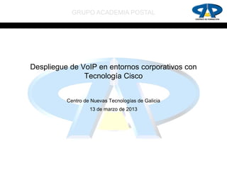 GRUPO ACADEMIA POSTAL




Despliegue de VoIP en entornos corporativos con
               Tecnología Cisco


          Centro de Nuevas Tecnologías de Galicia
                   13 de marzo de 2013
 