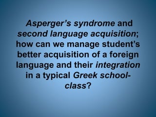 Asperger’s syndrome and
second language acquisition;
how can we manage student’s
better acquisition of a foreign
language and their integration
in a typical Greek school-
class?
 