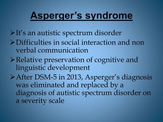 Asperger’s syndrome
It’s an autistic spectrum disorder
Difficulties in social interaction and non
verbal communication
Relative preservation of cognitive and
linguistic development
After DSM-5 in 2013, Asperger’s diagnosis
was eliminated and replaced by a
diagnosis of autistic spectrum disorder on
a severity scale
 