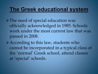 The Greek educational system
The need of special education was
officially acknowledged in 1985. Schools
work under the most current law that was
passed in 2008.
According to this law, students who
cannot be incorporated in a typical class of
the ‘normal’ Greek school, attend classes
at ‘special’ schools.
 