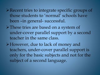 Recent tries to integrate specific groups of
those students to ‘normal’ schools have
been –in general- successful.
These tries are based on a system of
under-cover parallel support by a second
teacher in the same class.
However, due to lack of money and
teachers, under-cover parallel support is
only for the basic subjects and not for the
subject of a second language.
 