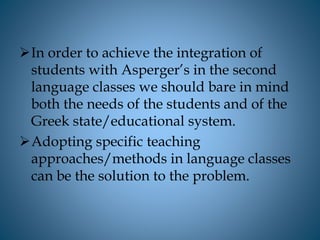 In order to achieve the integration of
students with Asperger’s in the second
language classes we should bare in mind
both the needs of the students and of the
Greek state/educational system.
Adopting specific teaching
approaches/methods in language classes
can be the solution to the problem.
 