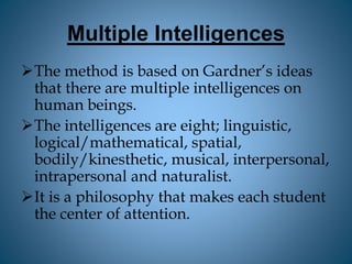Multiple Intelligences
The method is based on Gardner’s ideas
that there are multiple intelligences on
human beings.
The intelligences are eight; linguistic,
logical/mathematical, spatial,
bodily/kinesthetic, musical, interpersonal,
intrapersonal and naturalist.
It is a philosophy that makes each student
the center of attention.
 