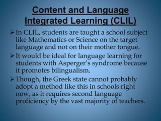 Content and Language
Integrated Learning (CLIL)
In CLIL, students are taught a school subject
like Mathematics or Science on the target
language and not on their mother tongue.
It would be ideal for language learning for
students with Asperger’s syndrome because
it promotes bilingualism.
Though, the Greek state cannot probably
adopt a method like this in schools right
now, as it requires second language
proficiency by the vast majority of teachers.
 