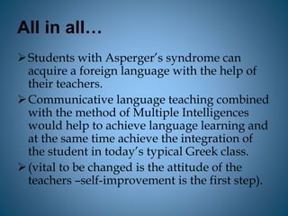All in all…
Students with Asperger’s syndrome can
acquire a foreign language with the help of
their teachers.
Communicative language teaching combined
with the method of Multiple Intelligences
would help to achieve language learning and
at the same time achieve the integration of
the student in today’s typical Greek class.
(vital to be changed is the attitude of the
teachers –self-improvement is the first step).
 