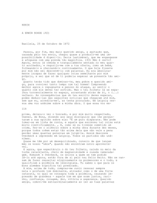 XXXIX
A ERWIN ROHDE l92)
Basileia, 25 de Outubro de 1872
Passou, por fim, meu mais querido amigo, a agitação que,
causada pelo teu envio, chegou quase a produzir-me uma im-
possibilidade d digeri-lo. Seria lastimável, que me engasgasse
e afogasse com uma prenda tão magnífica. l93) Não é certo?
Agora, estou já cómoda e tranquilamente sentado no meu quar-
to acolhedor, e regozijo-me com a tua oferta, como um bebé,
folheando-o e cheirando-o continuamente. O que hoje fizeste
por mim não sei descrevê-lo com palavras. Eu era absoluta-
mente incapaz de fazer qualquer coisa semelhante por mim
próprio, e sei que só de ti poderia esperar um presente tão ami-
go.
Quanto terás tido que dominar-te, meu pobre e querido ami-
go, para conviver tanto tempo com tal homem! Compreendo
melhor agora o repugnante e penoso do ataque, ao sentir o
quanto com ele deves ter sofrido. Mas o teu folheto já se espa-
lhou torrencialmente no espaço, arrastando atrás de si, o (...)
velhaco. As consequências que do teu escrito deves esperar,
podes deduzi-las das seguintes notícias que chegaram até mim,
sem que eu, acredita-me!, as tenha procurado. Em Leipzig res-
soa uma voz unânime sobre a minha obra. O que essa voz ex-
116
prime, deixou-o ver o honrado, e por mim muito respeitado,
Usener, de Bona, dizendo aos seus discípulos que lhe pergun-
taram a sua opinião sobre ela: “É um puro disparate. Não pode
tomar-se em linha de conta, e aquele que escreveu tal coisa está
morto cientificamente. , E, como se eu tivesse cometido um
crime, fez-se o silêncio sobre a minha obra durante dez meses,
porque todos crêem estar tão acima dela que não vale a pena
perder umas quantas palavras em julgá-la. Assim descreve
Overbeck a impressão em Leipzig. Todos os partidos são unâ-
nimes.
Quase me têm por um desequilibrado, consolo de que lançam
mão os nosso “sãos", quando não encontram outro aproveitá-
vel.
E agora, que espectáculo o do teu folheto, caindo no meio da
turba cacarejante, cheio de magnanimidade e ousada camarada-
gem. Romundt e Overbeck, os únicos a quem se tem podido
lê-lo até agora, estão fora de si pelo teu feliz êxito. Não se can-
sam de fazer ressaltar elogiosamente os pormenores e o todo, e
qualificam a polémica de lessingiana. Tu sabes o que para os
bons alemães significa tal predicado.
A mim, acima de tudo, compraz-me ouvir ressoar sempre
nela o profundo tom dominante, atroador como o de uma forte
catarata, no qual se consagra toda a polémica, causando im-
pressão de grandeza - aquele tom em que soam juntos, cari-
nho, confiança, coragem, dor, vitória e esperança. Querido
amigo, comovi-me extraordinariamente ao ler as tuas palavras
 
