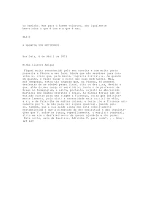 co caminho. Mas para o homem valoroso, são igualmente
bem-vindos o que é bom e o que é mau.
XLIII
A MALWIDA VON MEYSENBUG
Basileia, 6 de Abril de 1873
Minha ilustre Amiga:
Fiquei muito reconhecido pelo seu convite e com muito gosto
passaria a Páscoa a seu Iado. Ainda que não servisse para con-
solá-la, creio que, pelo menos, lograria distraí-la, de quando
em quando, e fazer mudar o curso das suas meditações. Mas,
por desgraça, estou tão ocupado que, na Páscoa, só poderei
desfrutar de um núnimo prazo livre, oito ou dez dias, devido a
que, além do meu cargo universitário, tenho o de professor de
Grego no Pedagogium, e estou, portanto, sujeito ao aborrecido
martírio dos exames escritos e orais. As minhas férias são de-
masiado curtas para uma viagem a Florença, coisa que infinita-
mente lamento, pois sinto a necessidade mais cordial de vêla,
a si, e de falar-lhe de muitas coisas, e teria ido a Florença uni-
camente por V. (e não para ver alguns quadros). Quando pen-
so, também, que a sua saúde ainda não está completamente
nestabelecida e que à plenitude da dor espiritual e das inquieta-
ções que V. sofre se junta, superfluamente, o martírio corporal,
sinto em mim o desfalecimento de querer ajudá-la e não poder.
Esta noite, saio de Basileia. Adivinha V. para onde?. . . Acer-
128 129
 