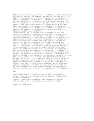 filosóficas, teológicas, musicais e literárias. Tudo isso provi-
soriamente, sem dar-Lhe grande importância, nem ter muito tra-
balho na sua redacção, e unicamente para sair do caminho das
revistas musicais e animar-se a si próprio. Pensava nos seus
artigos sobre Lotze, a favor e contra Schopenhauer, sobre Re-
nan, Grillparzer e todo o resto que não conheço e que V. pode
levar a cabo com os seus múltiplos conhecimentos e aptidões.
Mas, como disse já: Que posso eu aconselhar-lhe? Porventura
V. prescreveu-se já tal sangria, e as minhas palavras não farão
mais do que mandar-lhe um pensamento já abrigado por si. É
muito possível e quero crê-lo.
Além do mais, eu ficar-lhe-ia muito agradecido por uma tal
compilação dos seus trabalhos. Aprendo sempre alguma coisa
consigo; mas é-me penoso ter de ler um jornal de música, e
causa-me amargura ver o seu nome e as suas ideias entre os ar-
tigos pobres e inábeis da Revista Musical. Mais tarde, talvez
dentro de dois anos, quando contarmos com mais um par de
nomes e não formos tão poucos como agora, poderemos pen-
sar na fundação de um teatro público para a nossa “luta cultu-
ral". 1” Até então, cada um de nós tem de combater enérgica
e isoladamente. Forjei, com as minhas Consideraçôes Inac-
tuais, uma arma que esgrimo sobre as cabeças dos indivíduos,
até que produza algum efeito. Quisera eu que V. fizesse algo
de parecido e arrojasse de si, por esses caminhos, tudo quanto
de ódio, de negativo e de polémico haja na sua natureza, para
depois alcançar tranquilamente e náo se deixar levar à contradi-
ção. Assim, calculo eu, e consolo-me pensando numa época
em que toda a luta, todo o gemido e todo o grasnido hajam ter-
minado. Mas, entretanto, como disse da Reforma não sei que
margrave brandeburguês: “Para diante, no duro combate! , So-
fremos todos tão profunda e decorosamente, que só poderemos
resistir combatendo com todo o vigor, de espada na mão. Co-
mo nada queremos para nós, podemos entrar com uma alegre e
boa consciência na mais forte luta, exclamando: “O soldado é o
136
único homem livre." Aquele que queira ser, permanecer ou
chegar a ser um homem livre, não pode escolher “Para diante,
no duro combate!"
Passe V. bem e valorosamente, como companheiro de ar-
mas, de luta e de vitória. E recorde-se do seu fiel
Frederico lVietzsche.
 