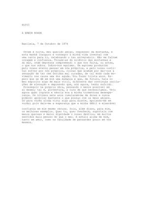 XLVII
A ERWIN ROHDE
Basileia, 7 de Outubro de 1874
Ontem à noite, meu querido amigo, regressei da montanha, e
esta manhã inauguro e consagro a minha vida invernal com
uma carta para ti, celebrando o teu aniversário. Não me faltam
coragem e confiança. Trouxe-as do silêncio das montanhas e
do mar, onde depressa compreeendi o que nos falta, ou antes,
o que nos sobra. Sobra-nos egoísmo. Um egoísmo produzido
pelo nosso eterno pensar em nós próprios, e pelo nosso contí-
nuo sofrer por nós próprios, coisas que acabam por dar-nos a
sensação de ter cem feridas mal curadas, de tal modo cada mo-
vimento nos causa uma dor aguda. Vou fazer trinta anos. Es-
pero que se dê em mim uma mudança e que, de futuro, haja no
meu espírito algo de mais viril, diferente das contínuas oscila-
ções de elevação e depressão que, até agora, tenho sofrido.
Prosseguir na própria obra, pensando o menos possível em
si mesmo; tal é, porventura, a cura de que necessitamos. Vejo
agora quão ingrata e néscia era a minha tormentosa desespe-
rança. Os últimos sete anos cumularam-me de dores e nunca
poderei apreciar bastante o que possuo com os meus amigos.
Só para vocês ainda vivo; sigo para diante, apoiando-me em
vocês; pois dais-me a esperança que a minha débil e miserável
confiança em mim mesmo recusa. Sois, além disso, para mim,
os melhores exemplos. Quer tu, quer Overbeck, suportais com
menos queixas e maior dignidade o vosso destino, em muitos
sentidos mais penoso do que o meu. E estais acima de mim,
tanto em amor, como na faculdade de pensardes pouco em vós
mesmos.
 