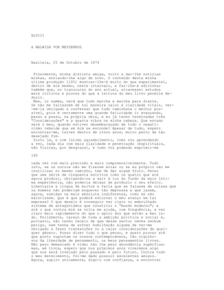 XLVIII
A MALWIDA VON MEYSENBUG
Basileia, 25 de Outubro de 1874
Finalmente, minha distinta amiga, volto a dar-lhe notícias
minhas, enviando-lhe algo de novo. O conteúdo desta minha
última produção l105) mostrar-lhe-á muito do que experimentei,
dentro de mim mesmo, neste intervalo, e far-lhe-á adivinhar
também que, no transcurso do ano actual, atravessei estudos
mais críticos e piores do que a leitura do meu livro permite de-
duzir.
Mas, in summa, verá que tudo marcha e marcha para diante.
Se não me faltassem de tal maneìra calor e claridade vitais, ver-
-me-ia obrigado a confessar que tudo caminhava o melhor pos-
sível, pois é certamente uma grande felicidade ir avançando,
passo a passo, na própria obra, e eu já tenho terminadas três
“Considerações" e a quarta vibra na minha cabeça. Que estado
será o meu, quando estiver desembaraçado de todo o negati-
vismo rebelde que em mim se esconde? Apesar de tudo, espero
encontrar-me, talvez dentro de cinco anos, muito perto de tão
desejado fim.
Sinto já, e com íntimo agradecimento, como vou aprendendo
a ver, cada dia com mais claridade e penetração (espirituais,
não físicas, por desgraça), e como vou podendo exprimir-me
140
cada vez com mais precisão e mais compreensivelmente. Tudo
isto, se os outros não me fizerem errar ou se eu próprio não me
inutilizar no mesmo caminho, tem de dar algum fruto. Penso
que uma série de cinquenta escritos como os quatro que até
agora produzi, obrigando-os a sair à luz do fundo da mais ínti-
ma experiência, não poderia deixar de produzir o seu efeito.
Libertaria a língua de muitos e faria que se falasse de coisas que
os homens não poderiam esquecer tão depressa e que jazem,
agora, sumidas na mais absoluta indiferença, como se não
existissem. Que é que poderá estorvar o meu avanço em tal
empresa? O que desejo é conseguir ver claro no embrulhado
sistema de antagonismos que constitui o “mundo moderno"; e
até o que contra mim se volta me ajuda, com frequência, a ver
claro mais rapidamente do que o apoio dos que estão a meu la-
do. Felizmente, careço de toda a ambição política e social e,
portanto, não tenho receio de que desse sector venha nenhum
perigo, nem tenha de sofrer humilhação alguma de ver-me
obrigado a fazer transacções ou a calar considerações de qual-
quer género. Posso dizer tudo o que penso, e quero provar até
que ponto suportam os nossos contemporâneos, tão orgulho-
sos da liberdade de pensamento, os meus pensamentos livres.
Não peço demasiado à vida; não lhe peço abundância supérflua;
mas, em troca, espero que nos próximos anos viveremos algo
que nos será invejado pelo passado e pelo futuro. Contra todo
o meu merecimento, foi-me dado possuir excelentes amigos.
Agora, aspiro unicamente, digo-o com confiança, a encontrar
 