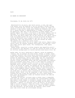 XLIX
AO BARÂO DE GERSDORFF
Steinabad, 21 de Julho de 1875
Adiantaste-te um pouco, mas muito pouco, a mim, meu que-
rido amigo, pois em seguida a ter-te enviado a minha última
carta ocorreu-me que talvez não pudesses dispor do tempo ne-
cessário e que terias razão para chamar-me imodesto por te pe-
dir e quase obrigar a empreenderes a viagem, só porque “isso
me apetecia". Mas não; eu não pertenço a esses homens que
querem sempre ter razão, e de facto a têm quase sempre, até na
amizade. Só a minha distracção explica que te haja proposto
uma coisa que devia saber não te ser possível por agora. Teria
tido um grande prazer em falar contigo um pouco de Bayreuth,
antes de Bayreuth, pois suspeito que vás lá, não só como
Gersdorff, mas como Nietzsche; o meu mau estado de saúde
não parece vir a permitir outra coisa.
A minha última carta far-te-ia saber como estou. Depois dela,
variei muito de regime, mudança efectuada a meu pedido, visto
que tomei horror pela carne. Por conseguinte, como agora
muito menos.
Desde ontem, constitui a minha alegria uma magnífica pisci-
na natatória, que descobri ao lado do jardim do hotel e que só
eu utilizo, porque para os outros mortais está muito frio. De
manhã cedo, às seis, banho-me e, depois, antes do pequeno-
-almoço, dou um passeio de duas horas. Ontem, à tarde, andei
a vaguear durante três horas pelos belíssimos bosques e escon-
didos vales destes contornos, pensando intensamente no futuro
prenhe de esperanças. Havia algum tempo que não surpreendia
um tão luminoso relâmpago de felicidade. Para que destinos
estarei ainda reservado? Tenho uma boa quantidade de trabalho
para os próximos sete anos, Clo6 e o meu espírito alegra-se
pensando nisso. Devemos ainda utilizar a nossa juventude e
aprender muito de bom. Pouco a pouca, vão-se formando uma
vida e um estudo em comum. De quando em qua do, agrega-se
um ao nosso grupo, como fez, este Verão, um discípulo muito
apto e precocemente maduro (porque começou cedo a sofrer): o
Slud, Jur, Clo” Brenner, de Basileia. Falaram-me também de
um jovem que, ao partir para a Austrália, procurou todas as
minhas obras. Hoje, tive de responder a uma livraria de Viena,
dizendo-lhe que ainda não publiquei um livro sobre Homero
pelo qual me perguntava (como já fizeram outras) em nome de
um “fiel admirador".
Passadas as férias, voltarei para a minha casa e começarão
para mim uma vida e uma actividade tão razoavelmente medidas
que espero ainda chegar a conseguir alguma coisa. Quero agora
dedicar-me a preencher as lacunas deixadas em mim pela nossa
educação - (penso, ao escrever isto, em Pforta, na Universi-
dade e noutros lugares). Cada dia trará o seu pequeno labor
além do maior de todos: a minha aula. Temos de subir devagar,
mas sem descanso, um bom bocado de caminho, para conse-
guir uma livre visão da civilização antiga.
 