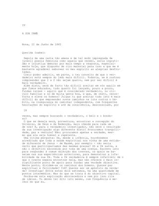 IV
A SUA IRMÃ
Bona, II de Junho de 1865
Querida Isabel:
Depois de uma carta tão amena e de tal modo impregnada de
juvenil poesia feminina como aquela que recebi, seria ingrati-
dão e injustiça demorar por mais tempo a resposta, especial-
mente hoje, que disponho de rico material para isso e que me é
bastante agradável saborear no meu espírito as alegrias desfru-
tadas.
Creio poder admitir, em parte, o teu conceito de que o ver-
dadeiro está sempre do lado mais difícil. Todavia, se é custoso
compreender que 2 x 2 não sejam quatro, nem por ser difícil é
mais verdadeiro.
Além disto, será de facto tão difícil aceitar em nós aquilo em
que fomos educados, tudo quanto foi lançado, pouco a pouco,
fundas raízes - aquilo que é considerado verdadeiro, no cír-
culo familiar e no de muita gente boa, e que, de resto, recon-
forta e eleva os homens? Julgas tu que aceitar tudo isto é mais
difícil do que empreender novos caminhos na luta contra o há-
bito, na insegurança do caminhar independente, com frequentes
hesitações do espírito e até da consciência, desconsolado, por
18
vezes, mas sempre buscando o verdadeiro, o belo e o bondo-
so?
O que se deseja será, porventura, encontrar a concepção do
Universo, de Deus e da Redenção, mais cómoda para cada um
de nós? E, para o verdadeiro investigador, não será o resultado
da sua investigação algo diferente disto? Procuramos tranquili-
dade, paz e ventura? Não; procuramos apenas a verdade, mes-
mo que ela seja homvel e repelente.
Uma última pergunta: Se, desde a infância, houvéssemos
acreditado que toda a saúde espiritual nos vinha de uma entida-
de diferente de Jesus - de Maomé, por exemplo - não seria
certo que participaríamos das mesmas graças? Só a fé salva, e
não o objectivo escondido por trás de uma crença. Escrevo isto
para responder à comum objecção dos crentes, os quais se ba-
seiam nas sua experiências anteriores, para demonstrar a infa-
bilidade da sua fé. Toda a fé verdadeira é sempre infalível; dá o
que o crente espera encontrar nela, mas não oferece o mais in-
significante ponto de apoio para fundar uma verdade objectiva.
Neste ponto, dividem-se os caminhos dos homens. Queres paz
espiritual e felicidade? Crê! Queres ser um apóstolo da verda-
de? Investiga! Entre estes dois extremos, há uma quantidade de
pontos intermédios. Mas do que se trata é do objectivo capital.
Perdoa-me esta explicação aborrecedora e nem por isso rica
de ideias. Tu deves ter dito isto mesmo, com frequência e me-
lhor do que eu.
 