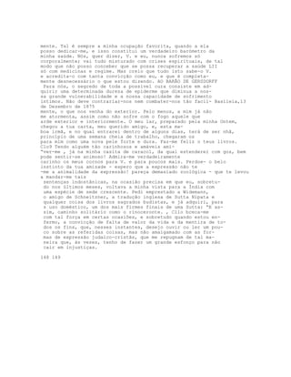mente. Tal é sempre a minha ocupação favorita, quando a ela
posso dedicar-me, e isso constitui um verdadeiro barómetro da
minha saúde. Nós, quer dizer, V. e eu, nunca sofremos só
corporalmente; vai tudo misturado com crises espirituais, de tal
modo que não posso conceber que se possa recuperar a saúde LII
só com medicinas e regime. Mas creio que tudo isto sabe-o V.
e acredita-o com tanta convicção como eu, e que é completa-
mente desnecessário o que estou dizendo. AO BARÃO DE GERSDORFF
Para nós, o segredo de toda a possível cura consiste em ad-
quirir uma determinada dureza de epiderme que diminua a nos-
sa grande vulnerabilidade e a nossa capacidade de sofrimento
íntimos. Não deve contrariar-nos nem combater-nos tão facil- Basileia,13
de Dezembro de 1875
mente, o que nos venha do exterior. Pelo menos, a mim já não
me atormenta, assim como não sofre com o fogo aquele que
arde exterior e interiormente. O meu lar, preparado pela minha Ontem,
chegou a tua carta, meu querido amigo, e, esta ma-
boa irmã, e no qual entrarei dentro de alguns dias, terá de ser nhã,
princípio de uma semana cheia de trabalho, chegaram os
para mim como uma nova pele forte e dura. Faz-me feliz o teus livros.
Clo9 Tendo alguém tão carinhosos e amáveis ami-
“ver-me , já na minha casita de caracol, da qual estenderei com gos, bem
pode sentir-se animoso! Admira-me verdadeiramente
carinho os meus cornos para V. e para poucos mais. Perdoe- o belo
instinto da tua amizade - espero que a expressão não te
-me a animalidade da expressão! pareça demasiado zoológica - que te levou
a mandar-me tais
sentenças indostânicas, na ocasião precisa em que eu, sobretu-
do nos últimos meses, voltava a minha vista para a Índia com
uma espécie de sede crescente. Pedi emprestado a Widemann,
o amigo de Schneitzner, a tradução inglesa de Sutta Nipata e
qualquer coisa dos livros sagrados budistas, e já adquiri, para
s uso doméstico, um dos mais firmes finais de uma Sutta: “E as-
sim, caminho solitário como o rinoceronte. , Cllo bceca-me
com tal força em certas ocasiões, e sobretudo quando estou en-
fermo, a convicção de falta de valor da vida e da mentira de to-
dos os fins, que, nesses instantes, desejo ouvir ou ler um pou-
co sobre as referidas coisas, mas não amalgamado com as for-
mas de expressão judaico-cristãs, que me repugnam de tal ma-
neira que, às vezes, tenho de fazer um grande esfonço para não
cair em injustiças.
148 149
 
