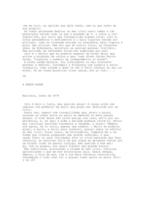 -me em erro, na opinião que dele tenho, nem na que tenho de
mim próprio.
Se todos quisessem dedicar ao meu livro tanto tempo e tão
penetrante estudo como os que a bondade de V. o levou a con-
sagrar-lhe, por certo que conseguiriam alguma coisa, isto é,
novos pensamentos e sentimentos e o mais vigoroso estado es-
piritual, como se tivessem entrado na atmosfera, mais ligeira e
pura, das alturas. Rée diz que só noutro livro, as Conversa-
ções, de Eckermann, encontrou um análogo parecer frutífero.
Uma multidão de reflexões foram-lhe sugeridas por mim.
Isto é o melhor que eu poderia esperar da minha obra; que
active a produção de outros e que, como disse Jacobo Burck-
hardt, “coadjuve o aumento da independência no mundo".
A minha saúde melhora. Sou infatigável no meu constante
passear e meditar. Contemplo a Primavera com alegria e estou
tranquilo, como alguém a quem já não é fácil afastar do seu ca-
minho. Se me fosse permitido viver assim, até ao fim!. . .
LX
A ERWIN ROHDE
Basileia, Junho de 1878
Isto é belo e justo, meu querido amigo! A nossa união não
repousa num pedestal de barro que possa ser destruído por um
livro.
Desta vez, espero com tranquilidade que, pouco a pouco,
serenem as ondas entre as quais se debatem os meus pobres
amigos. A vida deles não corre perigo com isso, sei-o por ex-
periência, e, se aqui e além a amizade pudesse corrê-lo, devía-
mos continuar servindo fielmente a verdade, e dizer: “Amámos
até agora, um no outro, apenas uma sombra. , Muito se poderia
dizer, e muito, e muito mais inefável, pensar sobre os efeitos
do meu livro. Posso ousar, de brincadeira, comparar-me a um
homem que tivesse preparado uma grande refeição, e que,
vendo fugir os seus convidados ante os ricos manjares que Lhes
oferecia, se sentisse feliz de que algum se deixasse tentar por
um bocado (como se passou contigo, meu querido e bom ami-
go, com os gregos, aos quais fizeste uma grande honra).
Não subtilizes, procurando a origem do meú livro. Continua
aproveitando o que de bom encontrarás nele. Oxalá chegue,
depois, a hora em que, com a tua bela fantasia construtiva,
contemples o todo como tal e possas tomar parte na maior feli-
I 66 167
 