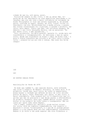 cidade de que eu, até agora, gozei.
Procura-me sempre no meu livro, e não ao amigo Rée. Or-
gulho-me de ter descoberto as suas magníficas qualidades e in-
tenções; mas ele não teve a menor influência na concepção da
minha Philosophia in nuce que estava terminada e, em grande
parte, confiada ao papel, quando, em 1876, travei íntimo co-
nhecimento com ele. Encontrando-nos à mesma altura, o prazer
das nossas conversaçôes foi ilimitado, e grande o proveito, de-
certo, para ambos. (Tanto que Rée, com carinhoso exagero, me
dedicou o seu livro Sensações Morais, com as palavras: “Ao
pai deste livro, a mãe agradecida., )
Isto, porventura, far-me-á parecer, perante ti, ainda mais ex-
traordinário e incompreensível. Se sentisses o que eu agora
sinto, desde que finalmente se ergue o ideal da minha vida - a
pura e fresca atmosfera das alturas e um tíbio calor à minha
volta - alegrar-te-ias por mim e comigo. Mas esse dia há-de
chegar!
168
LXI
AO DOUTOR CARLOS FUCHS
Basileia,fns do Verão de 1878
De modo que também V., meu querido doutor, está sofrendo
uma crise a respeito de Wagner! Portanto, já somos dois. E os
primeiros. Ainda que, para terror de todos os wagnerianos,
possa basear a verdade que defendo em mais de vinte sólidos
pontos de apoio, tenho observado, por agora, no meu livro, a
maior indulgência. Tudo acabará por vir à superfície; mas ro-
go-lhe que não se precipite e que deixe passar a efervescência
do primeiro fermento, para que, também destas coisas, possa
brotar no dia próprio um vinho nobre e transparente. Não es-
creva por agora nada sobre Wagner.
Com o tempo, acabará por descobrir ainda muitas coisas.
Por sorte, está em completa independência, com respeito a
Bayreuth e outras “orientações", e o que de si possam pensar
Wagner e a sua esposa deve ser-lhe completamente indiferente.
Wagner é já velho e não pode esperar uma nova Primavera; a
 