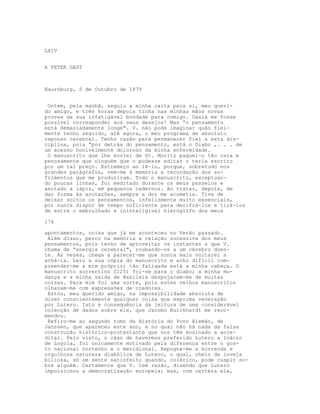 LXIV
A PETER GAST
Naurnburg, S de Outubro de 1879
Ontem, pela manhã, seguiu a minha carta para si, meu queri-
do amigo, e três horas depois tinha nas minhas mãos novas
provas da sua infatigável bondade para comigo. Oxalá me fosse
possível corresponder aos seus desejos! Mas “o pensamento
está demasiadamente longe". V. não pode imaginar quão fiel-
mente tenho seguido, até agora, o meu programa de absoluto
repouso cerebral. Tenho razão para permanecer fiel a esta dis-
ciplina, pois “por detrás do pensamento, está o Diabo ,. . . de
um acesso honivelmente doloroso da minha enfermidade.
O manuscrito que lhe enviei de St. Moritz paguei-o tão cara e
penosamente que ninguém que o pudesse editar o teria escrito
por um tal preço. Estremeço ao lê-lo, porque, sobretudo nos
grandes parágrafos, vem-me à memória a recordação dos so-
frimentos que me produziram. Todo o manuscrito, exceptuan-
do poucas linhas, foi meditado durante os meus passeios e
anotado a lápis, em pequenos cadernos. Ao tratar, depois, de
dar forma às anotações, sempre a dor me acometia. Tive de
deixar soltos os pensamentos, infelizmente muito essenciais,
por nunca dispor de tempo suficiente para decifrá-los e tirá-los
de entre o embrulhado e ininteligível hieróglifo dos meus
176
apontamentos, coisa que já me aconteceu no Verão passado.
Além disso, perco na memória a relação sucessiva dos meus
pensamentos, pois tenho de aproveitar os instantes a que V.
chama de “energia cerebral", roubando-os a um cérebro doen-
te. Às vezes, chega a parecer-me que nunca mais voltarei a
achá-la. Leio a sua cópia do manuscrito e acho difícil com-
preender-me a mim próprio; tão fatigada está a minha cabeça. O
manuscrito sorrentino C125) foi-se para o diabo; a minha mu-
dança e a minha saída de Basileia despojaram-me de muitas
coisas. Para mim foi uma sorte, pois estes velhos manuscritos
olhavam-me com expressões de credores.
Estou, meu querido amigo, na impossibilidade absoluta de
dizer conscientemente qualquer coisa que exprima veneração
por Lutero. Isto é consequência da leitura de uma considerável
colecção de dados sobre ele, que Jacobo Burckhardt me reco-
mendou.
Refiro-me ao segundo tomo da História do Povo Alemão, de
Janssen, que apareceu este ano, e no qual não há nada da falsa
construção histórico-protestante que nos têm ensinado a acre-
ditar. Pelo visto, o cáso de havermos preferido Lutero a Inácio
de Loyola, foi unicamente motivado pela diferença entre o gos-
to nacional nortenho e o meridional. Repugna-me a horrenda e
orgulhosa natureza diabólica de Lutero, o qual, cheio de inveja
biliosa, só se sente satisfeito quando, colérico, pode cuspir so-
bre alguém. Certamente que V. tem razão, dizendo que Lutero
impulsionou a democratização europeia; mas, com certeza ele,
 