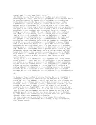 Viena. Mas isto não tem importância.
Na minha viagem, tive ocasião de tratar com uma elevada
personagem da Igreja, que parecia pertencer aos primeiros entre
os impulsionadores da velha música sagrada, pois respondia
muito documentadamente às mais minuciosas perguntas sobre
o particular. Achei-o muito apaixonado pelos trabalhos de
Wagner sobre Palestrina. 12” Disse-me que o recitativo dra-
mático (na liturgia) era o germe da música sagrada, e, portanto,
que todo o recitativo devia exprimir-se o mais dramaticamente
possível. Disse, também, que Rosemburg, durante a Semana
Santa, era o único sítio em todo o Mundo onde podia estudar-
-se, mas, principalmente, ouvir a antiga música religiosa.
Leu a notícia do incêndio da casa de Malmmson? 12s Nele
arderam os seus Extractos, a mais formidável preparação que
foi levada a cabo por um erudito contemporâneo! Malmmson
arrojou-se repetidamente para entre as chamas do incêndio, até
que, já coberto de queimaduras, o sujeitaram à força. Obras
como a sua devem ser muito raras, pois são necessárias para
executá-las uma formidável memória e uma perspicácia equiva-
lente, para a escolha e ordenação do tremendo material que exi-
gem. Estas duas condições vêem-se poucas vezes juntas e, ge-
ralmente, sucede que uma delas anula a outra. Quando me con-
taram o incêndio o meu coração estremeceu no peito, e ainda
hoje sofro fisicamente ao recordá-lo. Compaixão, acaso? Tal-
vez! Que me importa a mim, Malmmson? Nem tenho por ele
grande estima.
Aqui, no solitário “Ermitze", cujo eremita sou, reina desde
ontem grande aflição. Não sei, na realidade, o que se passou,
mas sobre a casa pesa a sombra de um delito. Alguém enterrou
alguma coisa que outros descobriram; ouviram-se terriveis ge-
midos, os guardas chegaram e fizeram uma busca; durante a
noite, alguém, desoladamente atormentado, soluçava no quarto
vizinho do meu e tirou-me o sono. Parece-me que, era noite
escura, se voltou a intentar ocultar alguma coisa, enterrando-a
182
no bosque. Surpreendida a tarefa, houve, de novo, lágrimas e
lamentos. Um empregado disse-me que se tratava de uma his-
tória de “notas do Brasil"; mas eu não sou bastante curioso pa-
ra saber a estas horas tanto como sabem certamente os que me
rodeiam. Enfim, a solidão florestal tornou-se suspeita. Li uma
novela de Mérimée, o Vaso Etrusco, na qual, dizem, pinta o
carácter de Henry Beyle 129 - que deve ser o St. Clair do li-
vro. A novela é irónica, distinta e de uma profunda melancolia.
Por último, uma reflexão: uma pessoa deixa de amar-se a si
própria quando deixa de ter amor para com as demais. Portan-
to, não deve nunca deixar-se de praticar esse amor pelo seme-
lhante. Digo-o por experiência própria.
Na sua conduta para com o desertor, veria Schopenhauer
uma prova de invariabilidade do carácter. E equivocar-se-ia,
como quase sempre.
 