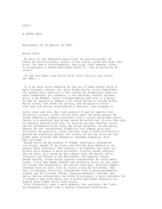 LXVII
A PETER GAST
Marienbad, 20 de Agosto de 1880
Amigo Gast:
No meio do meu ambiente espiritual de reconciliação, de
festa de reconciliação, ressoa a sua carta, ainda que algo som-
bria, tão bem e vigorosamente, que hoje, como sempre, termi-
no e apaziguo a minha meditação sobre V., com as palavras do
coral:
“O que faz Gast, bem feito está! Seja feita a sua vonta-
de! Ámen. ,
V. é de mais forte madeira do que eu. E pode formar para si
mais elevados ideais. Eu, pela minha parte, sofro homvelmen-
te, quando vejo diminuir o meu caudal de simpatias; nada po-
derá compensar, por exemplo, o ter perdido, nestes últimos
anos, a de Wagner. Sonho frequentemente com ele, e a época
em que me aparece é sempre a da nossa antiga e íntima união.
Nunca houve, nem mesmo em sonhos, uma má palavra entre
nós, mas sim muitas atentadoras e serenas. Com ninguém ri
tanto como com ele. Mas tudo passou! E que me importa ter
em muitas coisas, razão contra ele? Isso não pode apagar da
minha memória a simpatia perdida. Sofri coisas parecidas antes
desta, e é possível que ainda tenha de sofrê-las. E elas têm sido
os maiores sacrifícios que, no decurso do meu caminho, atra-
vés do pensamento e da vida, me foram exigidos. Ainda agora,
depois de uma conversação simpática com homens para mim
estranhos em absoluto, sinto vacilar toda a minha filosofia e
parece-me insensato querer ter razão, se for em troca de não
poder amar ninguém nem despertar nenhuma simpatia. Hinc
mea lacrimae.
Ainda estou em Marienbad. O “tempo austríaco, prende-me
com força. Desde 24 de Julho tem chovido diariamente e, às
vezes, dias inteiros. Céu chuvoso e ar húmido; mas bons ca-
minhos pelo bosque e pela montanha. A minha saúde retroce-
deu de novo, por causa do mau tempo; mas, em geral, estou
contente com Veneza e com Marienbad. Certamente, nunca,
desde Goethe, foram estes lugares testemunhas de tanta medi-
tação. Creio que mesmo Goethe não deixaria girar na sua cabe-
ça coisas tão essenciais. Em certas ocasiões, acho-me comple-
tamente fora de mim, isto é, muito acima de mim mesmo. Uma
vez, no bosque, ficou-se, olhando-me fixa e penetrantemente,
alguém que se cruzava comigo. Naquele momento, percebi que
devia ter-se reflectido, na minha fisionomia, a mais radiante fe-
licidade e que essa devia ser a minha expressão enquanto va-
gueava pelo campo havia duas horas.
Vivo incógnito, como o mais modesto dos aquistas. Na lista
de hóspedes, figuro como o Senhor Professor Nietzsche.
 
