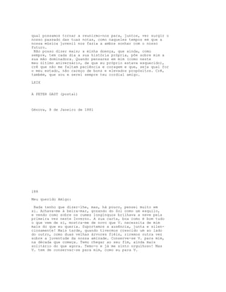 qual possamos tornar a reunirmo-nos para, juntos, ver surgir o
nosso passado das tuas notas, como naqueles tempos em que a
nossa música juvenil nos fazia a ambos sonhar com o nosso
futuro.
Não posso dizer mais; a minha doença, que ainda, como
sempre, tem cada dia a sua história própria, põe sobre mim a
sua mão dominadora. Quando pensares em mim (como neste
meu último aniversário, de que eu próprio estava esquecido),
crê que não me faltam paciência e coragem e que, seja qual for
o meu estado, não careço de bons e elevados propósitos. Crê,
também, que sou e serei sempre teu cordial amigo.
LXIX
A PETER GAST (postal)
Génova, 8 de Janeiro de 1881
188
Meu querido Amigo:
Nada tenho que dizer-lhe, mas, há pouco, pensei muito em
si. Achava-me à beira-mar, gozando do Sol como um esquilo,
e vendo como sobre os cumes longínquos brilhava a neve pela
primeira vez neste Inverno. A sua carta, boa como é bom tudo
o que vem de si, mostra-me de novo que V. necessita de mim
mais do que eu queria. Suportemos a ausência, junta e silen-
ciosamente! Mais tarde, quando tivermos crescido um ao lado
do outro, como duas velhas árvores fiéis, riremos outra vez
sobre a juventude da nossa amizade. Conserve-se V. para mim,
na década que começa. Temo chegar ao seu fim, ainda mais
solitário do que agora. Temo-o e já me sinto orgulhoso! Mas
V. tem de conservar-se para mim, como eu para V.
 