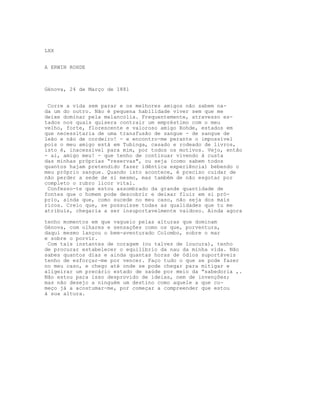 LXX
A ERWIN ROHDE
Génova, 24 de Março de 1881
Corre a vida sem parar e os melhores amigos não sabem na-
da um do outro. Não é pequena habilidade viver sem que me
deixe dominar pela melancolia. Frequentemente, atravesso es-
tados nos quais quisera contrair um empréstimo com o meu
velho, forte, florescente e valoroso amigo Rohde, estados em
que necessitaria de uma transfusão de sangue - de sangue de
leão e não de cordeiro! - e encontro-me perante o impossível
pois o meu amigo está em Tubinga, casado e rodeado de livros,
isto é, inacessível para mim, por todos os motivos. Vejo, então
- ai, amigo meu! - que tenho de continuar vivendo à custa
das minhas próprias “reservas", ou seja (como sabem todos
quantos hajam pretendido fazer idêntica experiência) bebendo o
meu próprio sangue. Quando isto acontece, é preciso cuidar de
não perder a sede de si mesmo, mas também de não esgotar por
completo o rubro licor vital.
Confesso-te que estou assombrado da grande quantidade de
fontes que o homem pode descobrir e deixar fluir em si pró-
prio, ainda que, como sucede no meu caso, não seja dos mais
ricos. Creio que, se possuísse todas as qualidades que tu me
atribuis, chegaria a ser insuportavelmente vaidoso. Ainda agora
tenho momentos em que vagueio pelas alturas que dominam
Génova, com olhares e sensações como os que, porventura,
daqui mesmo lançou o bem-aventurado Colombo, sobre o mar
e sobre o porvir.
Com tais instantes de coragem (ou talvez de loucura), tenho
de procurar estabelecer o equilíbrio da nau da minha vida. Não
sabes quantos dias e ainda quantas horas de ódios suportáveis
tenho de esforçar-me por vencer. Faço tudo o que se pode fazer
no meu caso, e chego até onde se pode chegar para mitigar e
aligeirar um precário estado de saúde por meio da “sabedoria ,.
Não estou para isso desprovido de ideias, nem de invenções;
mas não desejo a ninguém um destino como aquele a que co-
meço já a acostumar-me, por começar a compreender que estou
à sua altura.
 