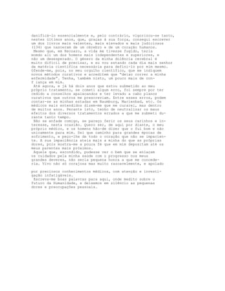 danificá-lo essencialmente e, pelo contrário, vigorizou-se tanto,
nestes últimos anos, que, graças à sua força, consegui escrever
um dos livros mais valentes, mais elevados e mais judiciosos
(134) que nasceram de um cérebro e de um coração humanos.
Mesmo que, em Recoaro, a vida me tivesse fugido, teria
momdo ali um dos homens mais independentes e superiores, e
não um desesperado. O género da minha dolência cerebral é
muito difícil de precisar, e eu vou estando cada dia mais senhor
da matéria científica necessária para defini-lo por mim mesmo.
Ofende-me, pois, no meu orgulho científico, que me indiquem
novos métodos curativos e acreditem que “deixo correr a minha
enfermidade”. Tenha, também nisto, um pouco mais de con-
f iança em mim.
Até agora, e já há dois anos que estou submetido ao meu
próprio tratamento, se cometi algum erro, foi sempre por ter
cedido a conselhos apaixoandos e ter levado a cabo planos
curativos que outros me prescreviam. Entre esses erros, podem
contar-se as minhas estadas em Naumburg, Marienbad, etc. Os
médicos mais entendidos dizem-me que me curarei, mas dentro
de muitos anos. Perante isto, tenho de neutralizar os maus
efeitos dos diversos tratamentos errados a que me submeti du-
rante tanto tempo.
Não se enfade comigo, se pareço ferir os seus carinhos e in-
teresse, nesta ocasião. Quero ser, de aqui por diante, o meu
próprio médico, e os homens hão-de dizer que o fui bom e não
unicamente para mim. Sei que caminho para grandes épocas de
sofrimento, e peço-lhe de todo o coração que não se impacien-
te. A sua impaciência ateia mais a minha do que as próprias
dores, pois mostra-me a pouca fé que em mim depositam até os
meus parentes mais próximos.
Aquele que, escondido, pudesse ver o bem que se enlaçam
os cuidados pela minha saúde com o progresso nos meus
grandes deveres, não seria pequena honra a que me concede-
ria. Vivo não só corajosa mas muito razoavelmente, e apoiado
por preciosos conhecimentos médicos, com atenção e investi-
gação infatigáveis.
Escreva-me boas palavras para aqui, onde medito sobre o
futuro da Humanidade, e deixemos em silêncio as pequenas
dores e preocupações pessoais.
 