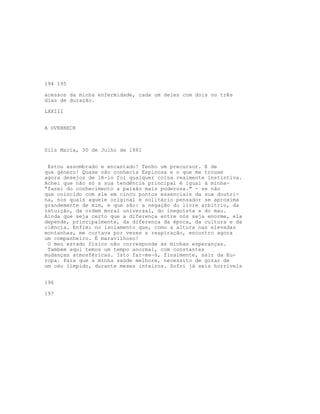 194 195
acessos da minha enfermidade, cada um deles com dois ou três
dias de duração.
LXXIII
A OVERBECK
Sils Maria, 30 de Julho de 188I
Estou assombrado e encantado! Tenho um precursor. E de
que género! Quase não conhecia Espinosa e o que me trouxe
agora desejos de lê-lo foi qualquer coisa realmente instintiva.
Achei que não só a sua tendência principal é igual à minha-
“fazei do conhecimento a paixão mais poderosa." - se não
que coincido com ele em cinco pontos essenciais da sua doutri-
na, nos quais aquele original e solitário pensador se aproxima
grandemente de mim, e que são: a negação do livre arbítrio, da
intuição, da ordem moral universal, do inegoísta e do mau.
Ainda que seja certo que a diferença entre nós seja enorme, ela
depende, principalmente, da diferença da época, da cultura e da
ciência. Enfim: no isolamento que, como a altura nas elevadas
montanhas, me cortava por vezes a respiração, encontro agora
um companheiro. É maravilhoso!
O meu estado físico não corresponde às minhas esperanças.
Também aqui temos um tempo anormal, com constantes
mudanças atmosféricas. Isto far-me-á, finalmente, sair da Eu-
ropa. Para que a minha saúde melhore, necessito de gozar de
um céu límpido, durante meses inteiros. Sofri já seis horríveis
196
197
 