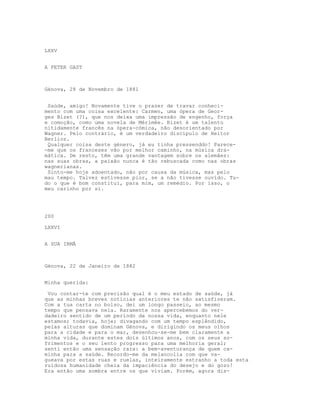 LXXV
A PETER GAST
Génova, 28 de Novembro de 1881
Saúde, amigo! Novamente tive o prazer de travar conheci-
mento com uma coisa excelente: Carmen, uma ópera de Geor-
ges Bizet (?), que nos deixa uma impressão de engenho, força
e comoção, como uma novela de Mérimée. Bizet é um talento
nitidamente francês na ópera-cómica, não desorientado por
Wagner. Pelo contrário, é um verdadeiro discípulo de Heitor
Berlioz.
Qualquer coisa deste género, já eu tinha pressenddo! Parece-
-me que os franceses vão por melhor caminho, na música dra-
mática. De resto, têm uma grande vantagem sobre os alemães:
nas suas obras, a paixão nunca é tão rebuscada como nas obras
wagnerianas.
Sinto-me hoje adoentado, não por causa da música, mas pelo
mau tempo. Talvez estivesse pior, se a não tivesse ouvido. Tu-
do o que é bom constitui, para mim, um remédio. Por isso, o
meu carinho por si.
200
LXXVI
A SUA IRMÃ
Génova, 22 de Janeiro de 1882
Minha querida:
Vou contar-te com precisão qual é o meu estado de saúde, já
que as minhas breves notícias anteriores te não satisfizeram.
Com a tua carta no bolso, dei um longo passeio, ao mesmo
tempo que pensava nela. Raramente nos apercebemos do ver-
dadeiro sentido de um período da nossa vida, enquanto nele
estamos; todavia, hoje; divagando com um tempo esplêndido,
pelas alturas que dominam Génova, e dirigindo os meus olhos
para a cidade e para o mar, desenhou-se-me bem claramente a
minha vida, durante estes dois últimos anos, com os seus so-
frimentos e o seu lento progresso para uma melhoria geral;
senti então uma sensação rara: a bem-aventurança de quem ca-
minha para a saúde. Recordo-me da melancolia com que va-
gueava por estas ruas e ruelas, inteiramente estranho a toda esta
ruidosa humanidade cheia da impaciência do desejo e do gozo!
Era então uma sombra entre os que viviam. Porém, agora dis-
 