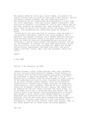 Não aquela saúde de ferro que, noutro tempo, me permitiu es-
crever a minha tese de latim em três dias e duas noites, sem ex-
perimentar nenhum incómodo, mas uma saúde mais subtil,
que necessita de ser conquistada quotidianamente e a que toda-
via falta segurança, visto que ficará sempre vulnerável, como
dizia de si própria a tia Frederica. Isto é, pelo menos uma vez
por mês, sofrerei de qualquer mal. Mas, durante os intervalos,
estou cheio de força e de coragem vitais: às vezes, sinto a so-
berba, como alguém que por felicidade acaba de escapar à
morte.
Ficará entre nós isto que hoje te escrevo, como um prémio à
tua bondade infatigável. Rogo-te que sejas prudente com o
Overbeck. Ele parece acreditar que a pensão dada por Basileia
deve ser para continuar doente e não para curar-me, não dei-
xando às vezes de fazer-me recomendações para procurar uma
colocação, o que me faria perder tudo quanto alcancei até ago-
ra. Ao Overbeck, só escrevo nos meus dias aborrecidos, assim
como aos outros, e por isso se podem ler sempre nas minhas
cartas muitas lamentações. Nos meus dias bons, não perco
tempo a escrever cartas. Abri hoje uma excepção. Estás con-
tente?
LXXVII
A SUA IRMÃ
Génova, 3 de Fevereiro de 1882
Apenas algumas linhas, minha querida irmã, para agradecer
as tuas notícias sobre Bayreuth e Wagner. Foram decerto os
mais belos dias da minha vida aqueles que passei com Wagner
em Tribschen, e depois em Bayreuth. (Em 1872 e não em 76.)
Separou-nos o tremendo rigor da nossa missão na vida, e agora
já não poderemos unir-nos de novo; afastámo-nos demasiado
um do outro. Quando conheci Wagner, senti-me extraordina-
riamente feliz. Durante muito tempo, procurei um homem que
fosse superior a mim e pudesse olhar-me de alto; julguei en-
contrá-lo em Wagner. Estava em erro. Agora, nem sequer pos-
so comparar-me com ele. Estou colocado num outro plano. Ti-
ve de pagar muito caro o fanatismo pela sua pessoa. Não con-
tribuiu acaso a sua música, tão perturbadora para os nervos,
para perder a minha saúde? O meu desapontamento e a nossa
separação não puseram em perigo a minha vida? Não foram
precisos cerca de seis anos, para recompor-me desse desgosto?
Bayreuth é, portanto, para mim, um local inacessível. Foi
brincadeira o que há pouco escrevi sobre este assunto. Mas tu
não deves deixar de ir. Tenho nisso um grande empenho.
202 203
 