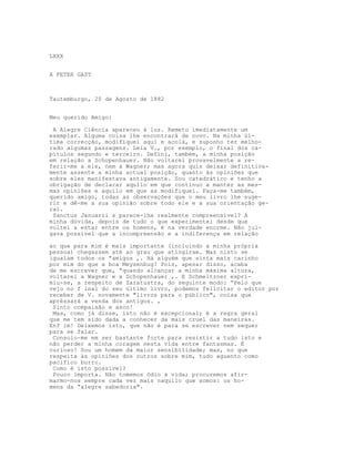 LXXX
A PETER GAST
Tautemburgo, 20 de Agosto de 1882
Meu querido Amigo:
A Alegre Ciência apareceu à luz. Remeto imediatamente um
exemplar. Alguma coisa lhe encontrará de novo. Na minha úl-
tima correcção, modifiquei aqui e acolá, e suponho ter melho-
rado algumas passagens. Leia V., por exemplo, o final dos ca-
pítulos segundo e terceiro. Defini, também, a minha posição
em relação a Schopenhauer. Não voltarei provavelmente a re-
ferir-me a ele, nem a Wagner; mas agora quis deixar definitiva-
mente assente a minha actual posição, quanto às opiniões que
sobre eles manifestava antigamente. Sou catedrático e tenho a
obrigação de declarar aquilo em que continuo a manter as mes-
mas opiniões e aquilo em que as modifiquei. Faça-me também,
querido amigo, todas as observações que o meu livro lhe suge-
rir e dê-me a sua opinião sobre todo ele e a sua orientação ge-
ral.
Sanctus Januarii s parece-lhe realmente compreensível? A
minha dúvida, depois de tudo o que experimentei desde que
voltei a estar entre os homens, é na verdade enorme. Não jul-
gava possível que a incompreensão e a indiferença em relação
ao que para mim é mais importante (incluindo a minha própria
pessoa) chegassem até ao grau que atingiram. Mas nisto se
igualam todos os “amigos ,. Há alguém que sinta mais carinho
por mim do que a boa Meysenbug? Pois, apesar disso, acaba
de me escrever que, “quando alcançar a minha máxima altura,
voltarei a Wagner e a Schopenhauer ,. E Schmeitzner expri-
miu-se, a respeito de Zaratustra, do seguinte modo: “Pelo que
vejo no f lnal do seu último livro, podemos felicitar o editor por
receber de V. novamente "livros para o público", coisa que
apréssará a venda dos antigos. ,
Sinto compaixão e asco!
Mas, como já disse, isto não é excepcional; é a regra geral
que me tem sido dada a conhecer da mais cruel das maneiras.
Enf im! Deixemos isto, que não é para se escrever nem sequer
para se falar.
Consolo-me em ser bastante forte para resistir a tudo isto e
não perder a minha coragem nesta vida entre fantasmas. É
curioso! Sou um homem da maior sensibilidade; mas, no que
respeita às opiniões dos outros sobre mim, tudo aguento como
pacífico burro.
Como é isto possível?
Pouco importa. Não tomemos ódio à vida; procuremos afir-
marmo-nos sempre cada vez mais naquilo que somos: os ho-
mens da “alegre sabedoria".
 