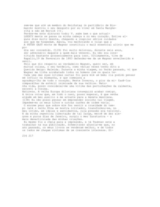 zem-me que até um membro do Reichstag (e partidário de Bis-
marck) mostrou o seu desgosto por eu viver em Santa Marghe-
rita e não em Berlim (!).
Perdoe-me este discurso todo; V. sabe bem o que actual-
LXXXIV mente se passa na minha cabeça e no meu coração. Estive al-
guns dias muito doente, chegando a inspirar sérios cuidados
aos que me hospedam. Agora, vou melhorando e julgo que a
A PETER GAST morte de Wagner constituiu o mais essencial alívio que me
po-
dia ser concedido. C139) Foi muito doloroso, durante seis anos,
ser adversário daquele a quem mais venerei. Eu não sou cons-
tituído bastante grosseiramente para isso. Ultimamente, tive de
Rapallo,19 de Fevereiro de 1883 defender-me de um Wagner envelhecido e
senil.
Pelo que diz respeito ao verdadeiro Wagner, quero ser, em
muitas coisas, o seu herdeiro, como várias vezes tenho dito a
Querido Amigo: Malwida. Durante a minha viagem, no Verão passado, vi que
Wagner me tinha arrebatado todos os homens com os quais te-
Cada uma das suas últimas cartas foi para mim um bem; ria podido pensar
em influir na Alemanha, e que começava a
agradeço-lho de todo o coração. Neste Inverno, o pior da mi- fazê-los
comparálhar da estéril inimizade da sua velhice. Natu-
nha vida, posso considerar-me uma vítima das perturbações da ralmente,
escrevi a Cosima.
Natureza. A velha Europa diluviana conseguirá acabar comigo.
A única coisa que, em todo o caso, posso esperar, é que venha
alguém em meu auxilio e me arraste para a meseta mexicana.
(138) Eu não posso pensar em empreender sozinho tal viagem.
Impedem-mo os meus olhos e outras razões de ordem vária.
O enorme peso que sobre mim fez sentir a crueldade do tem-
po (até o velho Etna se mostra irritado), transformou-se, no
meu íntimo, em ideias e sentimentos, cuja pressão era terrivel.
E da minha repentina libertação de tal carga, mercê de dez ale-
gres e puros dias de Janeiro, surgiu o meu Zaratustra - a
mais desarticulada das minhas criações.
Eu mesmo fiz a cópia para a impressão, e já Teubner está a
trabalhar na sua publicação. Schmeitzner anuncia-me que, no
ano passado, os meus livros se venderam melhor, e de todos
os lados me chegam sintomas de um crescente interesse. Di-
216 217
 
