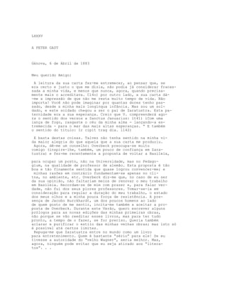 LXXXV
A PETER GAST
Génova, 6 de Abril de 1883
Meu querido Amigo:
A leitura da sua carta fez-me estremecer, ao pensar que, se
era certo e justo o que me dizia, não podia já considerar fracas-
sada a minha vida, e menos que nunca, agora, quando precisa-
mente mais o acreditava. Cl4o) por outro lado, a sua carta dá-
-me a impressão de que não me resta muito tempo de vida. Não
importa! Você não pode imaginar por quantas dores tenho pas-
sado, desde a minha mais longínqua infância. Mas sou um sol-
dado, e este soldado chegou a ser o pai de Zaratustra. Esta pa-
ternidade era a sua esperança. Creio que V. compreenderá ago-
ra o sentido dos versos a Sanctus Januarius: lt41) iCom uma
lança de fogo, rasgaste o céu da minha alma - lançando-a es-
tremecida - para o mar das mais altas esperanças. “ E também
o sentido do título: Ir cipit trag dia. l142)
E basta destas coisas. Talvez não tenha sentido na minha vi-
da maior alegria do que aquela que a sua carta me produziu.
Agora, dê-me um conselho: Overbeck preocupa-se muito
comigo (inspire-lhe, também, um pouco de confiança em Zara-
tustra) e fez-me recentemente a proposta de voltar a Basileia,
para ocupar um posto, não na Universidade, mas no Pedago-
gium, na qualidade de professor de alemão. Esta proposta é tão
boa e tão flnamente sentida que quase logrou convencer-me; e
minhas razões em contrário fundamentam-se apenas no cli-
tna, no ambiente, etc. Overbeck diz-me que, no caso de eu ser
da sua opinião, não faltariam meios de renovar o meu trabalho
em Basileia. Recordam-se de mim com prazer e, para falar ver-
dade, não fui dos seus piores professores. Tomar-se-ia em
consideração para regular a duração do meu trabalho, o estado
dos meus olhos e a minha pouca força de resistência. A pre-
sença de Jacobo Burckhardt, um dos poucos homens ao lado
de quem gosto de me sentir, incita-me também a aceitar a pro-
posta de Overbeck. Durante este Verão, quero escrever alguns
prólogos para as novas edições das minhas primeiras obras,
não porque se vão reeditar esses livros, mas para ter tudo
pronto, a tempo de o fazer, se for preciso. Queria também
aclarar e purificar o estilo das minhas velhas obras; mas isto só
é possível até certos limites.
Repuga-me que Zaratustra entre no mundo como um livro
para entretenimento. Quem é bastante “sério” para ele! Se eu
tivesse a autoridade do “velho Wagner”, seria melhor. Mas,
agora, ninguém pode evitar que eu seja atirado aos “litera-
tos”. . .
 