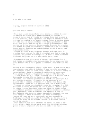 VI
A SUA MÃE E SUA IRMÃ
Leipzig, segunda metade de Junho de 1866
Queridas mamã e Isabel:
Creio que tendes acompanhado pelos jornais a série de acon-
tecimentos decisivos que a semana passada nos trouxe. É
enorme o perigo que a Prússia atravessa. Mesmo que alcance a
vitória completa, será impossível que fique em estado de con-
cretizar totalmente o seu plano. Querer fundar a unidade alemã
por esta maneira revolucionária é uma forte pretensão de Bis-
marck, que possui sem dúvida muito valor e perseverança, mas
não tem na devida conta as forças morais do povo. No entanto,
as últimas decisões são excelentes, sobretudo a de ter sabido
lançar sobre a Áustria uma grande parte, se não a maior, das
responsabilidades.
A nossa situação é muto simples. Quando arde uma casa, a
primeira coisa que se faz não é perguntar quem tem a culpa do
incêndio, mas tratar de extingui-lo. A Prússia está em chamas.
É preciso salvá-la! Tal é o sentimento geral. C16)
No momento em que principiou a guerra, lançaram-se para o
lado todas as considerações secundárias. Eu sou prussiano com
tanto fervor como o nosso primo é saxónico. Para todos os sa-
24
xónicos é particularmente difícil esta época. A sua pátria está
completamente nas mãos do inimigo. O seu exército está para-
do, inactivo. O seu rei está longe. Outro rei e outro eleitor fo-
ram enjeitados. Esta é a novíssima definição do principado
“pela graça de Deus ,. Compreende-se que o velho Gerlach,
1 ) com alguns v” stfalianos, proteste contra a aliança com a
democracia coroada (Victor Manuel) e não coroada.
No fundo, este sistema prussiano de sacudir os príncipes é o
mais cómodo do mundo. Felizmente, os de Hannover e Kur-
thessem não se uniram ã Príssia. Se o tivéssemos feito, não
nos veríamos livres de tais senhores por toda a eternidade.
Vivemos, portanto, na prussiana cidade de I,eipzig. Hoje foi
declarado o estado de guerra em toda a Saxónia. Pouco a pou-
co, vamos ficando isolados, como numa ilha. As comunicações
telegráficas, postais e ferroviárias sofrem constantes interrup-
ções. Mantêm-se, como de costume, com Naumburg e com to-
da a Prússia, mas torna-se quase impossível conseguir que uma
carta chegue às mãos de Deussen, que está em Tubingen.
Apesar de tudo, as aulas continuam. No meu regresso de
Naumburg, encontrei uma carta de Ritschl, que me anunciava a
chegada do grupo de estudantes romanos. O de Paris chegará
no fim da semana.
Estou certo de que serei chamado, em breve, ao serviço mi-
litar. Acharei bem, porque será pouco honroso ficar em casa,
quando a pátria empreende uma luta de vida ou de morte.
 