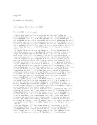 LXXXVIII
AO BARÃO DE GERSDORFF
Sils Maria. 28 de Junho de I883
Meu querido e velho Amigo:
Chegou aos meus ouvidos a notícia de qualquer coisa de
muito dolorosa para ti: a morte de tua mãe. Ao inteirar-me da
tua desgraça, foi para mim uma grande consolação saber que
não estavas só na vida e recordar as cordiais palavras de agra-
decimento que para a tua companheira havia na tua última carta.
A nossa juventude foi, por diferentes motivos, bastante penosa;
seria belamente equitativo que, na nossa idade viril, encontrás-
semos algo de suave e consolador que fortificasse o nosso co-
ração.
Eu tenho já atrás de mim um largo e rigoroso ascetismo do
espírito, ascetismo que professei voluntariamente e que nem
todos os homens puderam exigir de si próprios. Os últimos
dois anos constituíram o período de maior autodisciplina, e
aquele em que mais tive de dominar-me, à parte do muito que
tive de vencer no que respeita à minha saúde, ao meu isola-
mento e à incompreensão dos outros. Mas basta; superei este
escalão da minha vida, e o que dela me resta (pouco, segundo
creio), deve estar destinado a exprimir as causas de ter supor-
tado até agora a existência. O tempo do calor passou. O meu
Zaratustra, que te enviarei esta semana, revelar-te-á a elevação
do voo da minha vontade. Não te deixes enganar pela forma
legendária do meu livro. Atrás das suas simples e estranhas
palavras, está a minha mais profunda seriedade e toda a minha
filosofia. É uma forma de me dar a conhecer e nada mais. Sei
muito bem que não existe ninguém capaz de fazer qualquer
coisa semelhante ao meu Zaratustra.
Estou, pela terceira vez, na Alta Engadina, e de novo sinto
que esta comarca é a minha verdadeira pátria e o lugar apro-
priado às minhas meditações. Existem, escondidas em mim,
muitas coisas que pretendem chegar a ser palavra e forma. Mas
não há sítio bastante silencioso, elevado e solitário, onde eu
possa ouvir as minhas vozes mais íntimas.
Quisera possuir o dinheiro sufciente para construir aqui uma
espécie de choça ideal: uma casa de madeira, dividida em dois
compartimentos; e construí-la numa península que avançasse
no lago de Sils, sobre o qual existiu um castelo romano. Para
viver à vontade, é-me impossível continuar, como até agora,
em casas de camponeses. Os quartos são pequenos, de tectos
baixos. Em casas como estas, há sempre incómodos ruídos que
me roubam a tranquilidade. A parte tudo isto, gosto de aqui es-
tar, pois os moradores de Sils Maria querem-me bem, e eu es-
timo-os.
Tomo as minhas refeições numa excelente pousada, o hotel
Edelweiss. Estou só, e por um preço que não é completamente
incompatível com os meus poucos meios. Trouxe um grande
cesto cheio de livros. E penso demorar-me três meses. Vivem
aqui as minhas musas. Já em O Viandante e a sua Sombra,
 