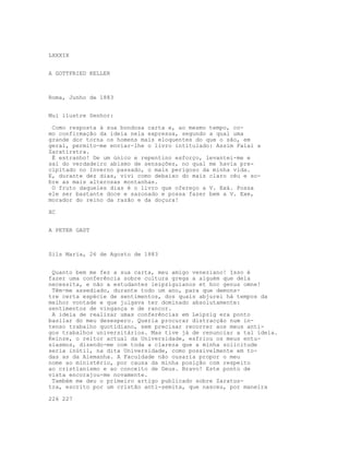 LXXXIX
A GOTTFRIED KELLER
Roma, Junho de 1883
Mui ilustre Senhor:
Como resposta à sua bondosa carta e, ao mesmo tempo, co-
mo confirmação da ideia nela expressa, segundo a qual uma
grande dor torna os homens mais eloquentes do que o são, em
geral, permito-me enviar-lhe o livro intitulado: Assim Falai a
Zaratirstra.
É estranho! De um único e repentino esforço, levantei-me e
saí do verdadeiro abismo de sensações, no qual me havia pre-
cipitado no Inverno passado, o mais perigoso da minha vida.
E, durante dez dias, vivi como debaixo do mais claro céu e so-
bre as mais alterosas montanhas.
O fruto daqueles dias é o livro que ofereço a V. Exá. Possa
ele ser bastante doce e sazonado e possa fazer bem a V. Exe,
morador do reino da razão e da doçura!
XC
A PETER GAST
Sils Maria, 26 de Agosto de 1883
Quanto bem me fez a sua carta, meu amigo veneziano! Isso é
fazer uma conferência sobre cultura grega a alguém que dela
necessita, e não a estudantes leipziguianos et hoc genus omne!
Têm-me assediado, durante todo um ano, para que demons-
tre certa espécie de sentimentos, dos quais abjurei há tempos da
melhor vontade e que julgava ter dominado absolutamente:
sentimentos de vingança e de rancor.
A ideia de realizar umas conferências em Leipzig era ponto
basilar do meu desespero. Queria procurar distracção num in-
tenso trabalho quotidiano, sem precisar recorrer aos meus anti-
gos trabalhos universitários. Mas tive já de renunciar a tal ideia.
Keinze, o reitor actual da Universidade, esfriou os meus entu-
siasmos, dizendo-me com toda a clareza que a minha solicitude
seria inútil, na dita Universidade, como possivelmente em to-
das as da Alemanha. A Faculdade não ousaria propor o meu
nome ao ministério, por causa da minha posição com respeito
ao cristianismo e ao conceito de Deus. Bravo! Este ponto de
vista encorajou-me novamente.
Também me deu o primeiro artigo publicado sobre Zaratus-
tra, escrito por um cristão anti-semita, que nasceu, por maneira
226 227
 